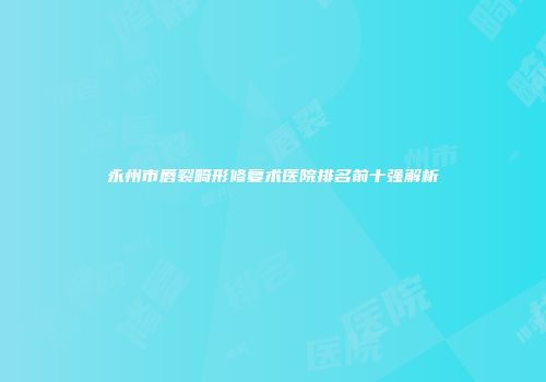 永州市唇裂畸形修复术医院排名前十强解析