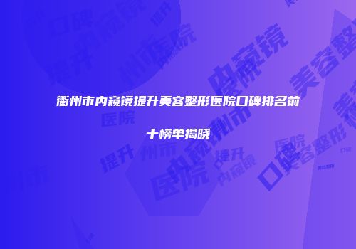 衢州市内窥镜提升美容整形医院口碑排名前十榜单揭晓