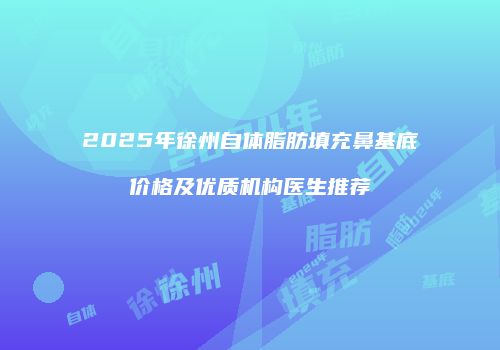 2025年徐州自体脂肪填充鼻基底价格及优质机构医生推荐