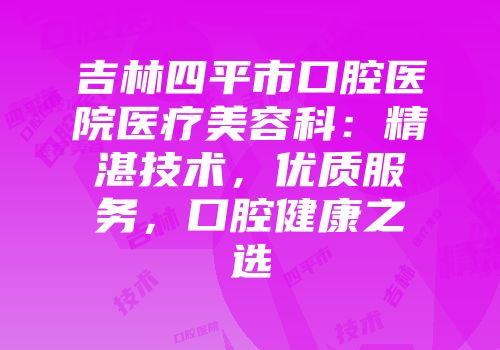 吉林四平市口腔医院医疗美容科：精湛技术，优质服务，口腔健康之选