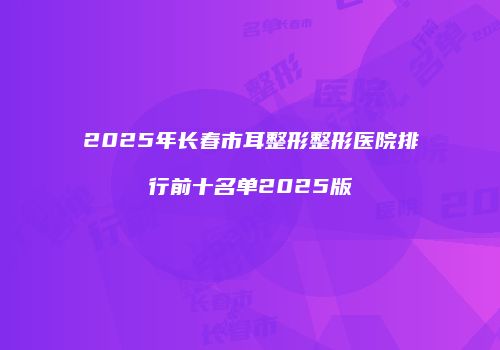 2025年长春市耳整形整形医院排行前十名单2025版