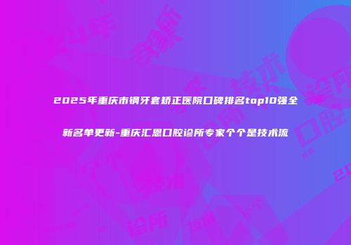 2025年重庆市钢牙套矫正医院口碑排名top10强全新名单更新-重庆汇恩口腔诊所专家个个是技术流