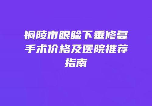 铜陵市眼睑下垂修复手术价格及医院推荐指南