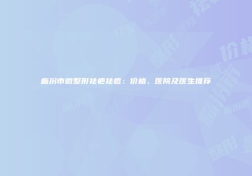 临汾市微整形祛疤祛痘：价格、医院及医生推荐