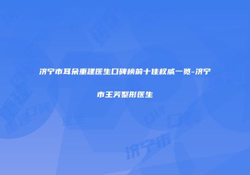 济宁市耳朵重建医生口碑榜前十佳权威一览-济宁市王芳整形医生
