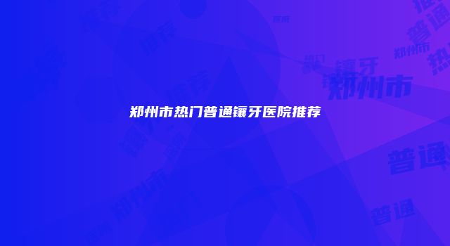 郑州市热门普通镶牙医院推荐