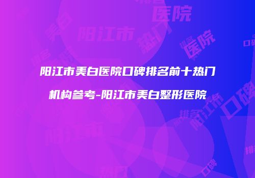 阳江市美白医院口碑排名前十热门机构参考-阳江市美白整形医院