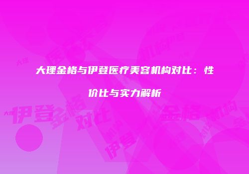 大理金格与伊登医疗美容机构对比：性价比与实力解析
