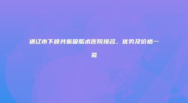 通辽市下颌共振吸脂术医院排名、优势及价格一览