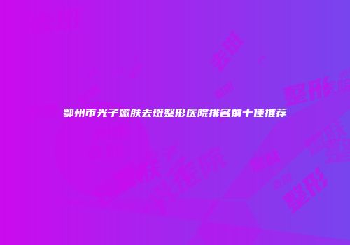 鄂州市光子嫩肤去斑整形医院排名前十佳推荐