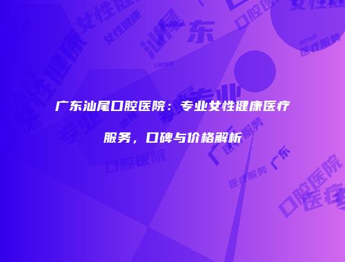 广东汕尾口腔医院：专业女性健康医疗服务，口碑与价格解析