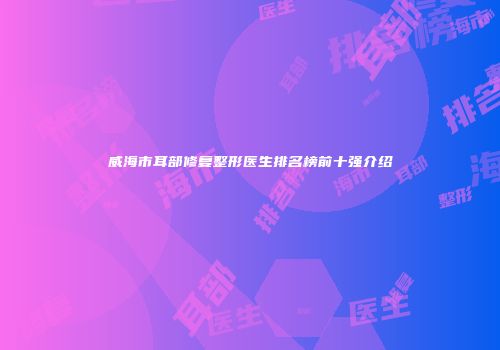 威海市耳部修复整形医生排名榜前十强介绍