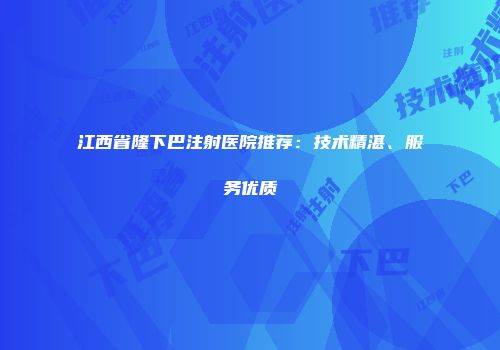 江西省隆下巴注射医院推荐：技术精湛、服务优质