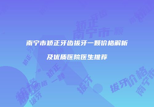 南宁市矫正牙齿拔牙一颗价格解析及优质医院医生推荐