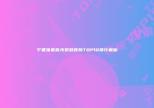 宁夏像素激光紧肤医院TOP10排行解析