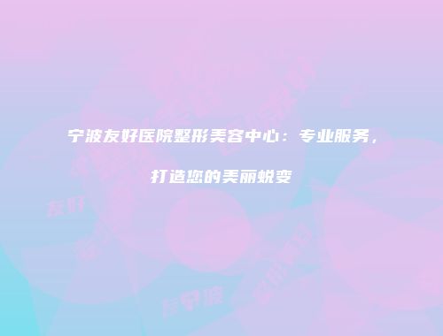 宁波友好医院整形美容中心：专业服务，打造您的美丽蜕变