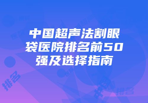 中国超声法割眼袋医院排名前50强及选择指南
