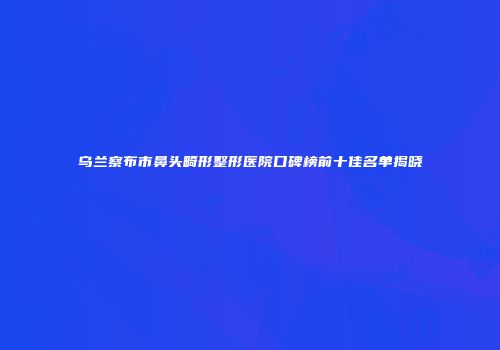 乌兰察布市鼻头畸形整形医院口碑榜前十佳名单揭晓