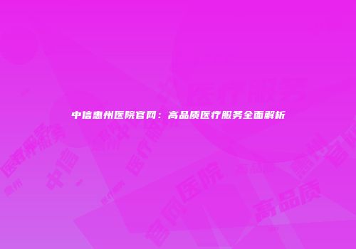 中信惠州医院官网：高品质医疗服务全面解析