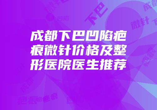 成都下巴凹陷疤痕微针价格及整形医院医生推荐