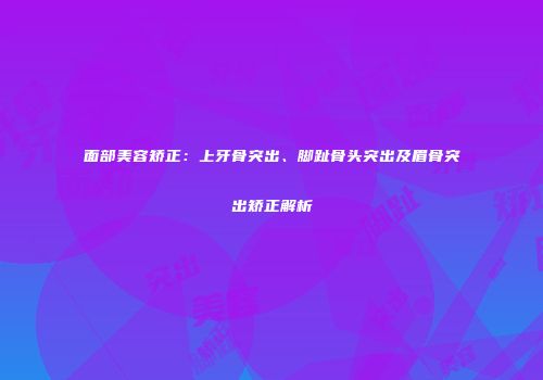 面部美容矫正：上牙骨突出、脚趾骨头突出及眉骨突出矫正解析
