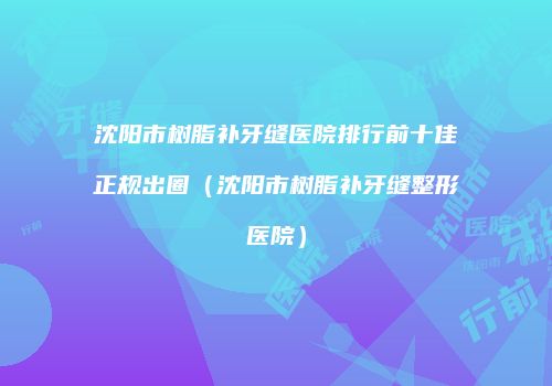 沈阳市树脂补牙缝医院排行前十佳正规出圈（沈阳市树脂补牙缝整形医院）