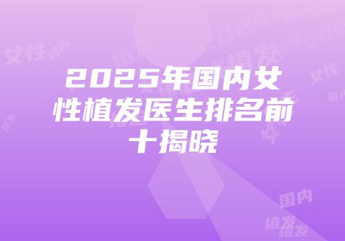 2025年国内女性植发医生排名前十揭晓