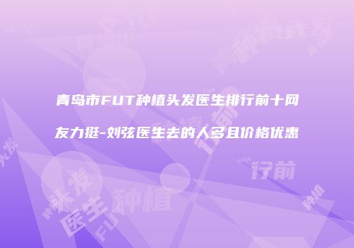 青岛市FUT种植头发医生排行前十网友力挺-刘弦医生去的人多且价格优惠