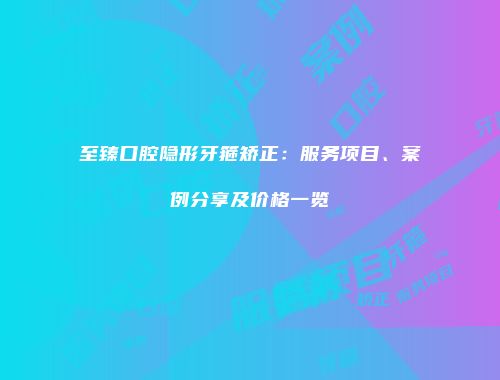 至臻口腔隐形牙箍矫正：服务项目、案例分享及价格一览