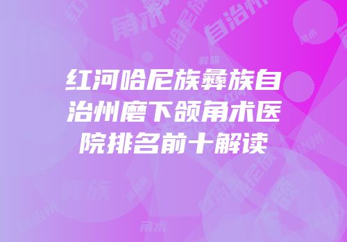 红河哈尼族彝族自治州磨下颌角术医院排名前十解读