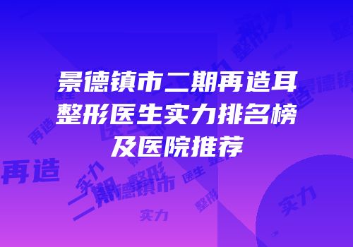 景德镇市二期再造耳整形医生实力排名榜及医院推荐
