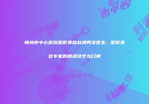 朔州市中心医院整形美容科滑秀萍医生：整形美容专家的精湛技艺与口碑