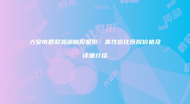 六安市唇裂鼻部畸形整形：高性价比医院价格及详细介绍