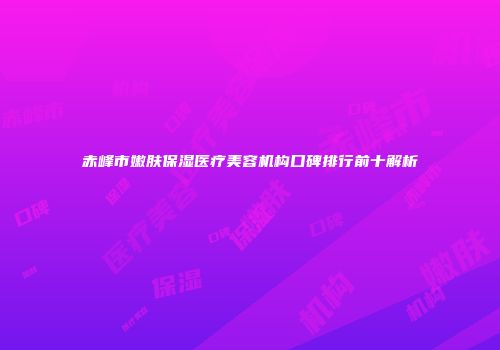 赤峰市嫩肤保湿医疗美容机构口碑排行前十解析
