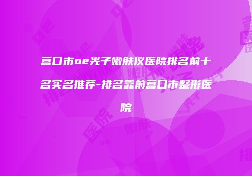 营口市oe光子嫩肤仪医院排名前十名实名推荐-排名靠前营口市整形医院