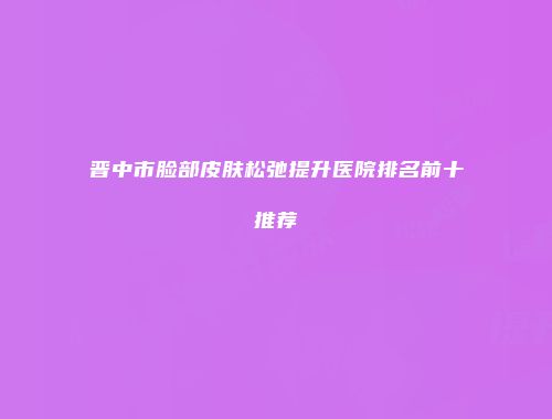 晋中市脸部皮肤松弛提升医院排名前十推荐