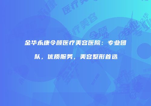 金华永康令颜医疗美容医院：专业团队，优质服务，美容整形首选
