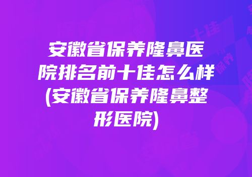 安徽省保养隆鼻医院排名前十佳怎么样(安徽省保养隆鼻整形医院)
