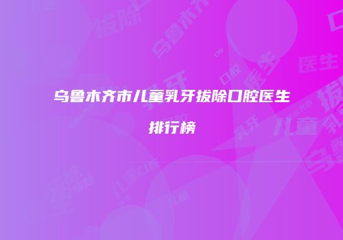 乌鲁木齐市儿童乳牙拔除口腔医生排行榜