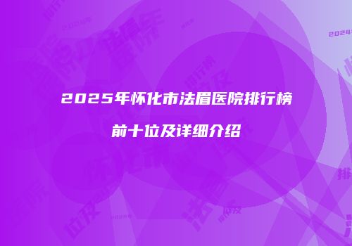 2025年怀化市法眉医院排行榜前十位及详细介绍
