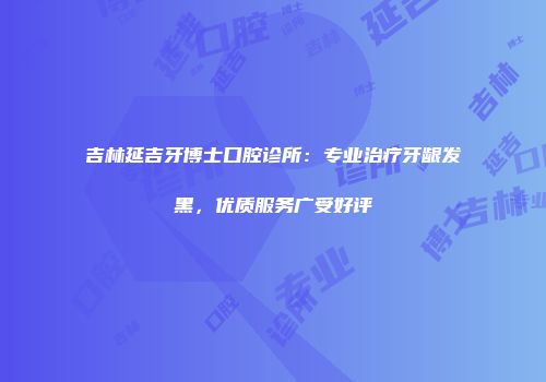吉林延吉牙博士口腔诊所：专业治疗牙龈发黑，优质服务广受好评