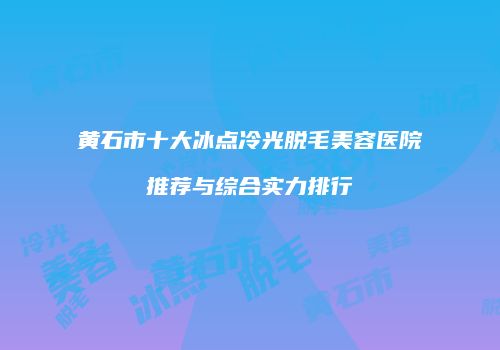 黄石市十大冰点冷光脱毛美容医院推荐与综合实力排行