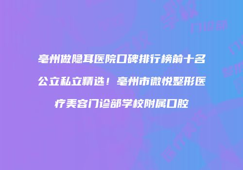 亳州做隐耳医院口碑排行榜前十名公立私立精选！亳州市微悦整形医疗美容门诊部学校附属口腔
