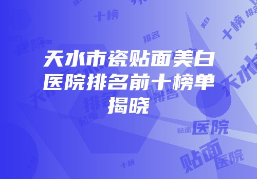 天水市瓷贴面美白医院排名前十榜单揭晓