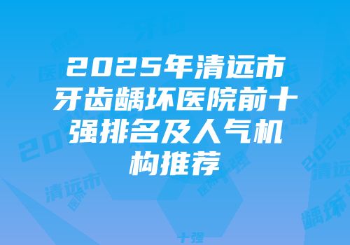 2025年清远市牙齿龋坏医院前十强排名及人气机构推荐