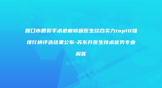 营口市唇裂手术疤痕修复医生综合实力top10强排行榜评选结果公布-苏东升医生技术优势专业解答