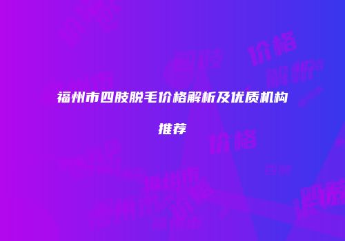 福州市四肢脱毛价格解析及优质机构推荐