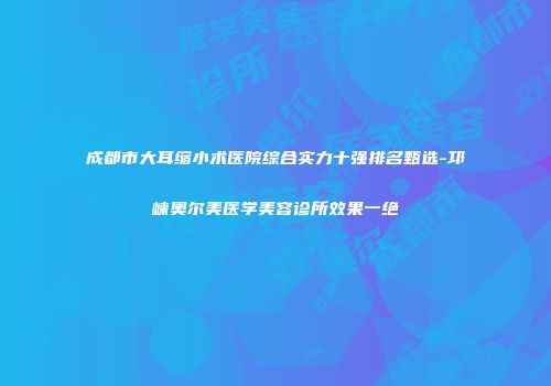 成都市大耳缩小术医院综合实力十强排名甄选-邛崃奥尔美医学美容诊所效果一绝
