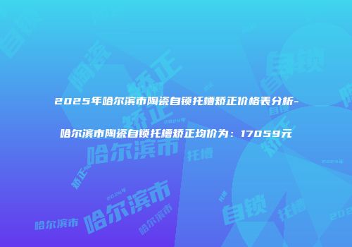 2025年哈尔滨市陶瓷自锁托槽矫正价格表分析-哈尔滨市陶瓷自锁托槽矫正均价为：17059元