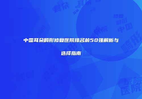 中国耳朵畸形修复医院排名前50强解析与选择指南